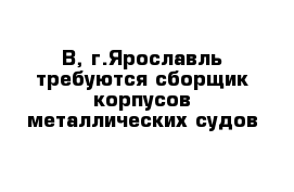 В, г.Ярославль требуются сборщик корпусов металлических судов